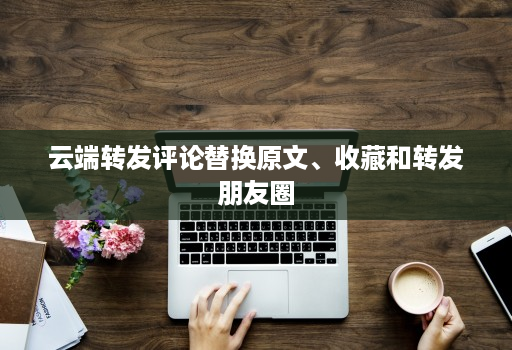 <strong>云端转发</strong>评论替换原文、收藏和转发朋友圈