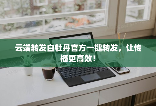 <strong>云端转发</strong>白牡丹官方一键转发，让传播更高效！