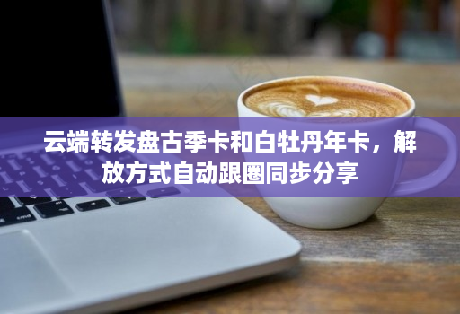 <strong>云端转发</strong>盘古季卡和白牡丹年卡，解放方式自动跟圈同步分享
