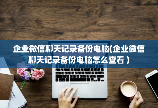企业微信聊天记录备份电脑(企业微信聊天记录备份电脑怎么查看 ) 企业微信聊天记录备份电脑(企业微信聊天记录备份电脑怎么查看 )