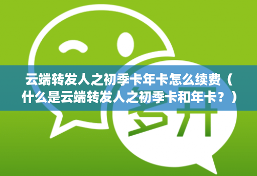 <strong>云端转发</strong>人之初季卡年卡怎么续费（什么是<strong>云端转发</strong>人之初季卡和年卡？）