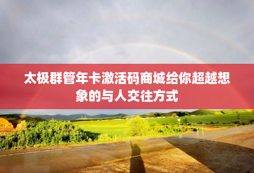 太极群管年卡激活码商城给你超越想象的与人交往方式