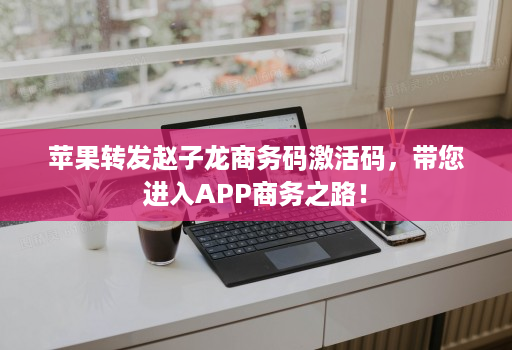 苹果转发赵子龙商务码激活码，带您进入app商务之路！