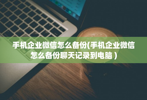 手机企业微信怎么备份(手机企业微信怎么备份聊天记录到电脑 ) 手机企业微信怎么备份(手机企业微信怎么备份聊天记录到电脑 )