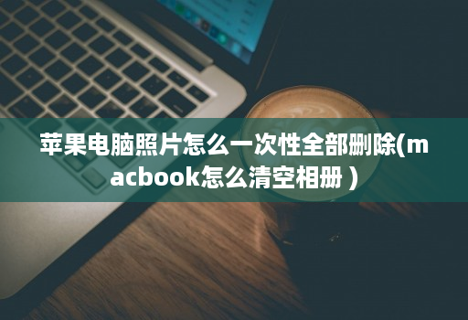 苹果电脑照片怎么一次性全部删除(macbook怎么清空相册 ) 苹果电脑照片怎么一次性全部删除(macbook怎么清空相册 )