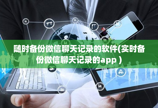 随时备份微信聊天记录的软件(实时备份微信聊天记录的软件 )