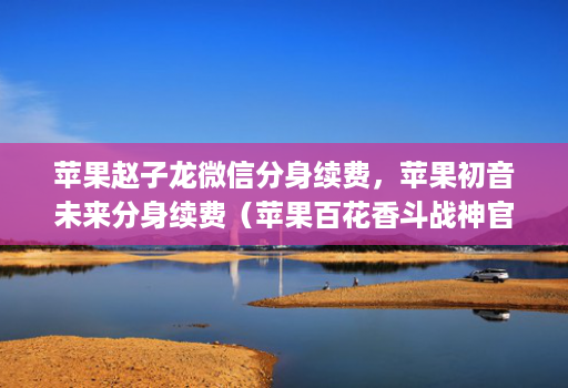 苹果赵子龙微信分身续费，苹果初音未来分身续费（苹果百花香斗战神j9九游会登陆入口官网商务邀请码）